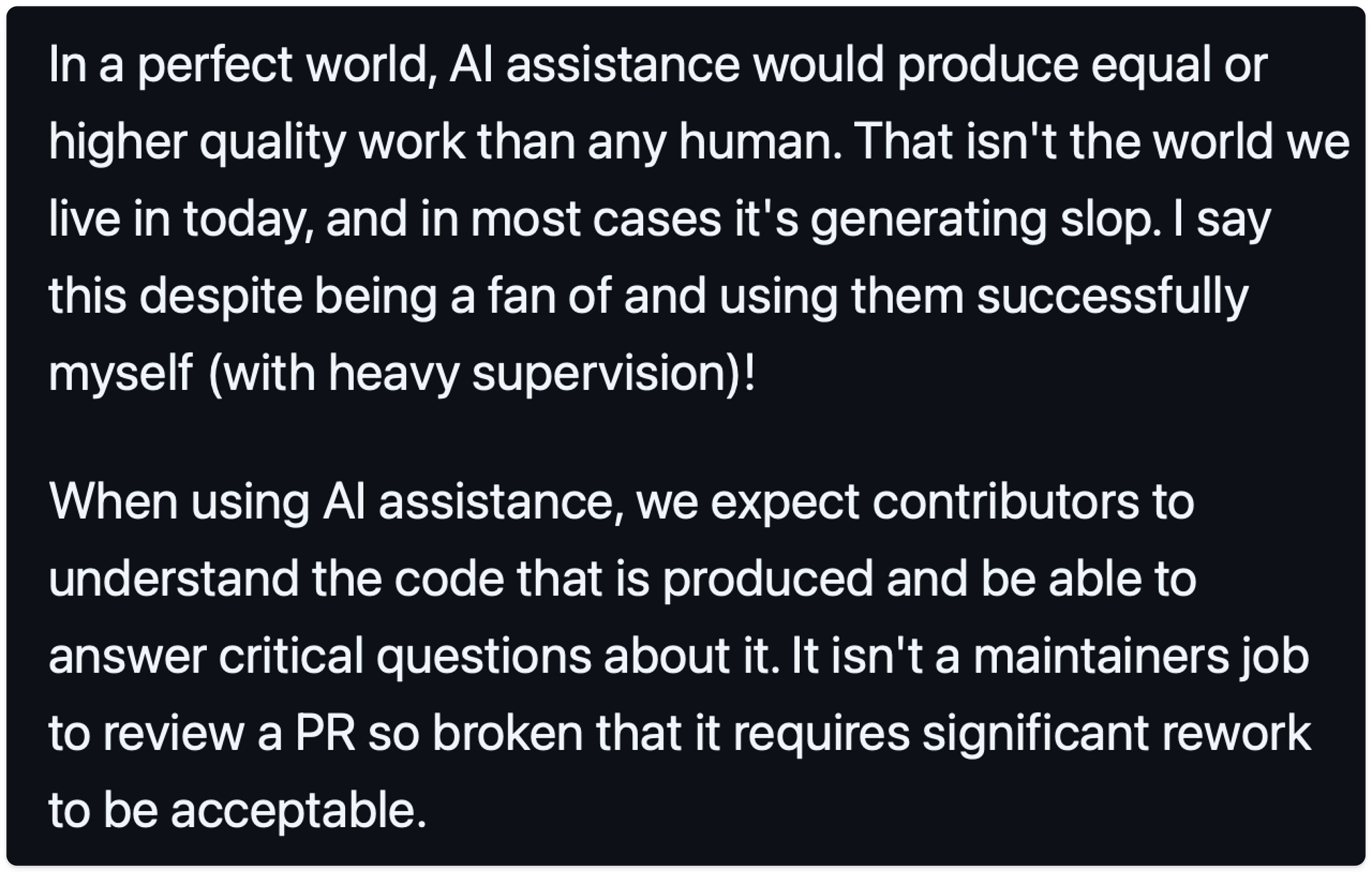 In a perfect world, AI assistance would produce equal or higher quality work than any human. That isn't the world we live in today, and in most cases it's generating slop. I say this despite being a fan of and using them successfully myself (with heavy supervision)!

When using AI assistance, we expect contributors to understand the code that is produced and be able to answer critical questions about it. It isn't a maintainers job to review a PR so broken that it requires significant rework to be acceptable.