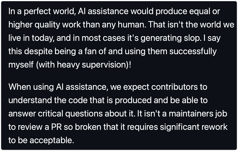In a perfect world, AI assistance would produce equal or higher quality work than any human. That isn't the world we live in today, and in most cases it's generating slop. I say this despite being a fan of and using them successfully myself (with heavy supervision)!

When using AI assistance, we expect contributors to understand the code that is produced and be able to answer critical questions about it. It isn't a maintainers job to review a PR so broken that it requires significant rework to be acceptable.