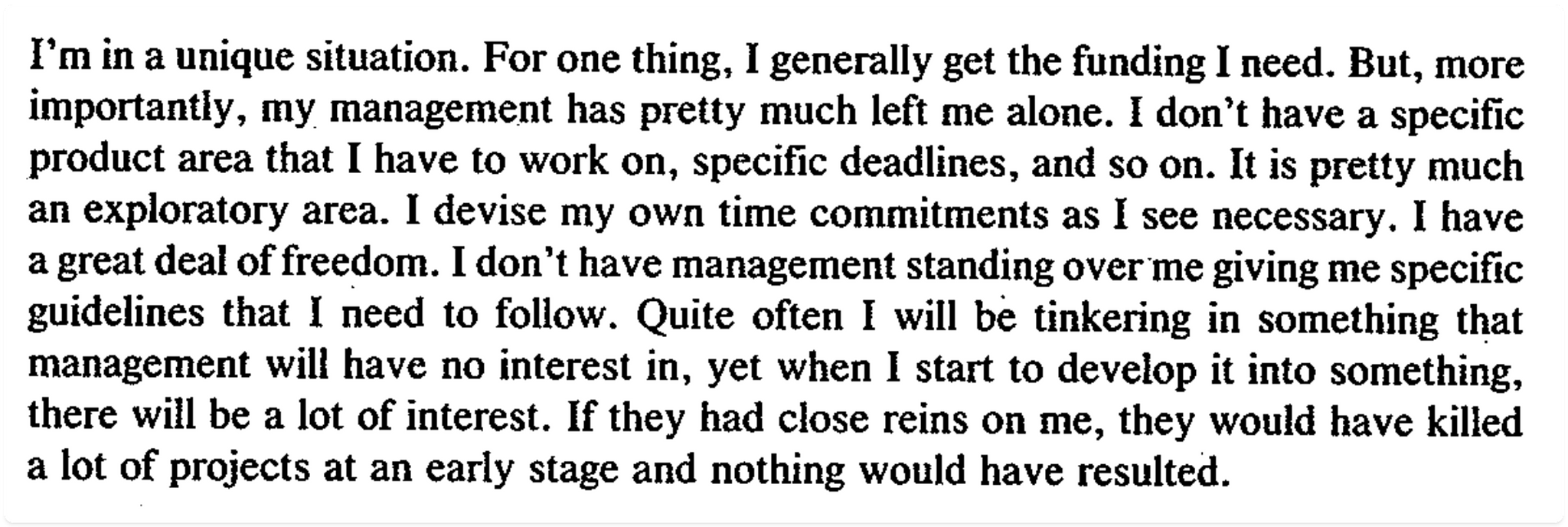A quote that says: "I'm in a unique situation. For one thing, I generally get the funding I need. But, more importantly, my management has pretty much left me alone. I don't have a specific product area that I have to work on, specific deadlines, and so on. It is pretty much an exploratory area. I devise my own time commitments as I see necessary. I have a great deal of freedom. I don't have management standing over me giving me specific guidelines that I need to follow. Quite often I will be tinkering in something that management will have no interest in, yet when I start to develop it into something. there will be a lot of interest. If they had close reins on me, they would have killed a lot of projects at an early stage and nothing would have resulted."