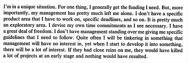 A quote that says: "I'm in a unique situation. For one thing, I generally get the funding I need. But, more importantly, my management has pretty much left me alone. I don't have a specific product area that I have to work on, specific deadlines, and so on. It is pretty much an exploratory area. I devise my own time commitments as I see necessary. I have a great deal of freedom. I don't have management standing over me giving me specific guidelines that I need to follow. Quite often I will be tinkering in something that management will have no interest in, yet when I start to develop it into something. there will be a lot of interest. If they had close reins on me, they would have killed a lot of projects at an early stage and nothing would have resulted."