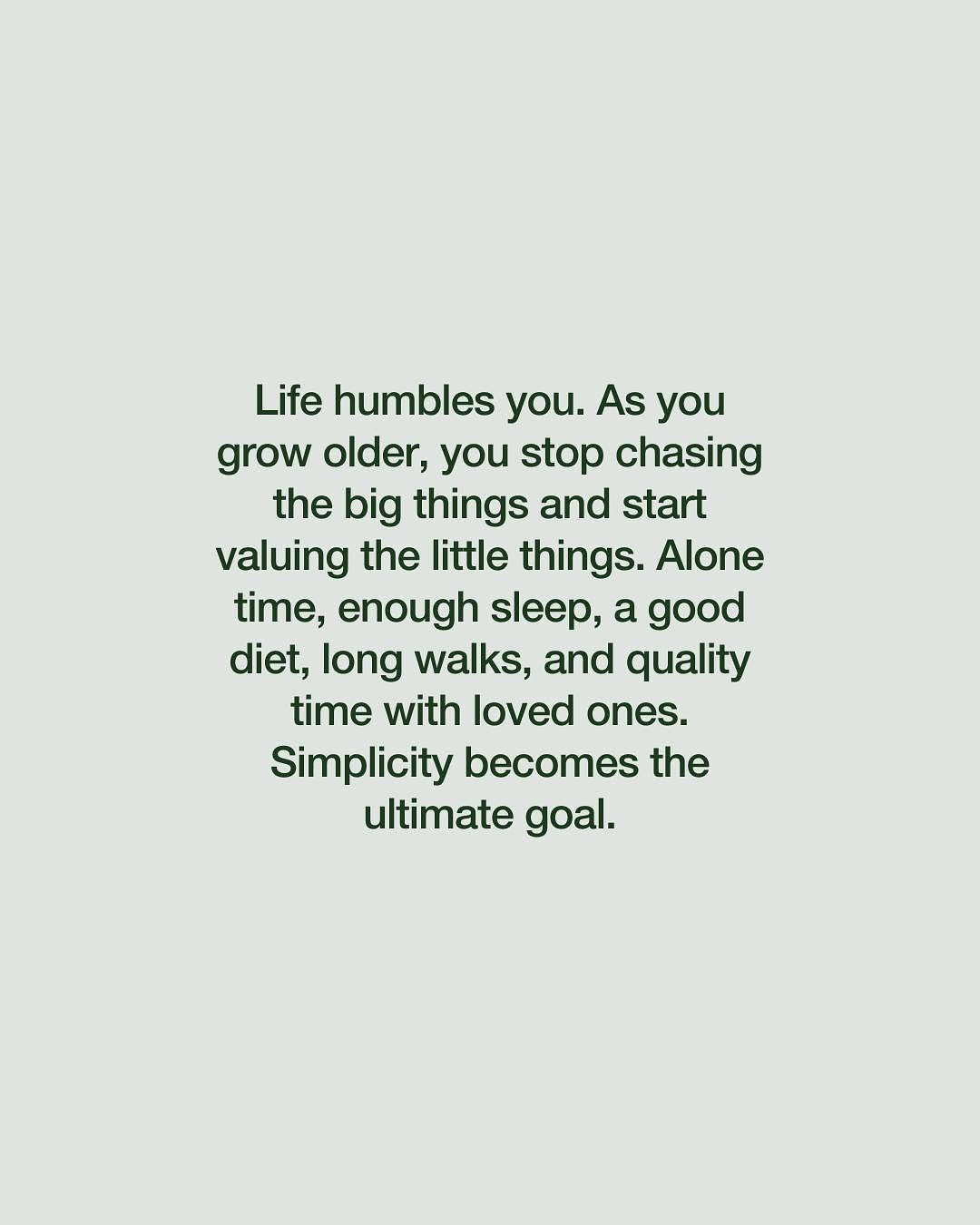 Life humbles you. As you grow older, you stop chasing the big things and start valuing the little things. Alone time, enough sleep, a good diet, long walks, and quality time with loved ones.
Simplicity becomes the ultimate goal.