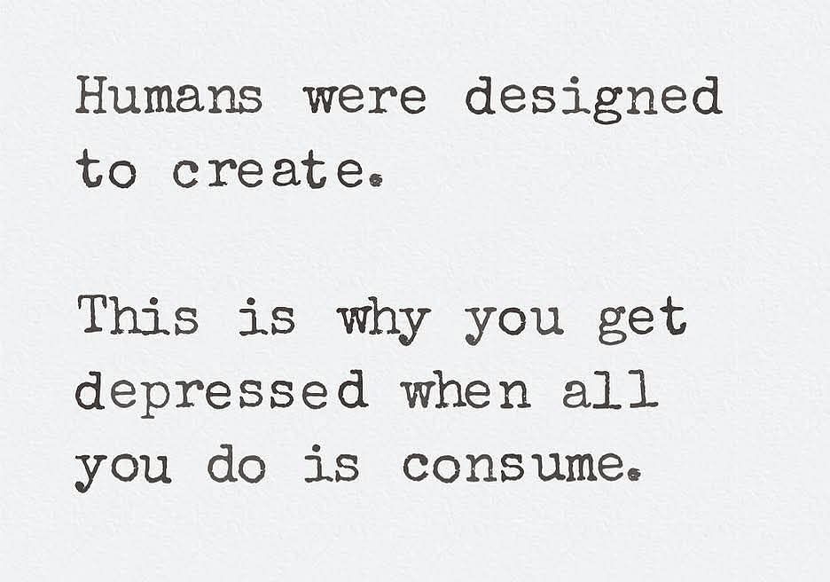 Humans were designed to create. This is why you get depressed when all you do is consume.