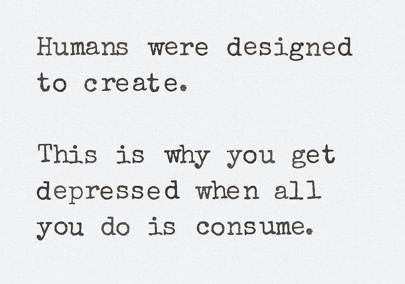 Humans were designed to create. This is why you get depressed when all you do is consume.