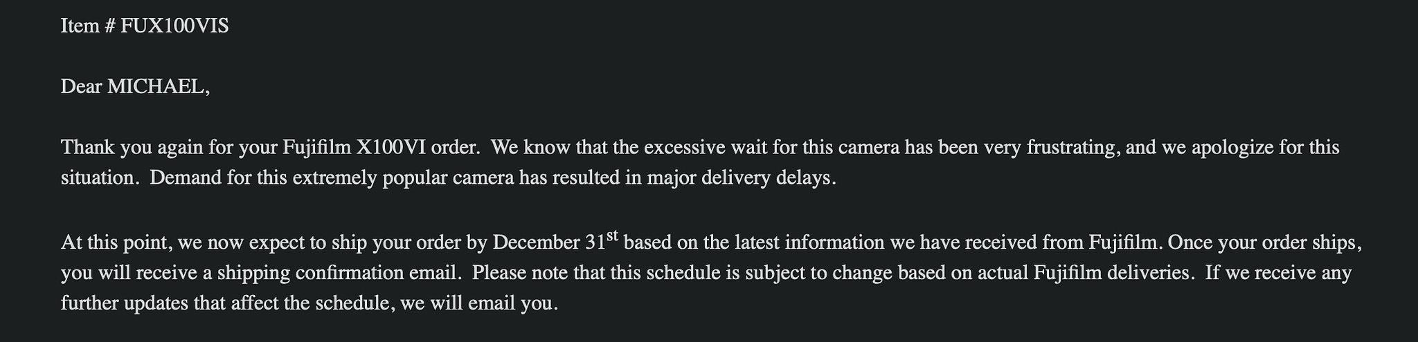 Thank you again for your Fujifilm X100VI order.  We know that the excessive wait for this camera has been very frustrating, and we apologize for this situation.  Demand for this extremely popular camera has resulted in major delivery delays.   At this point, we now expect to ship your order by December 31st based on the latest information we have received from Fujifilm. Once your order ships, you will receive a shipping confirmation email.  Please note that this schedule is subject to change based on actual Fujifilm deliveries.  If we receive any further updates that affect the schedule, we will email you.