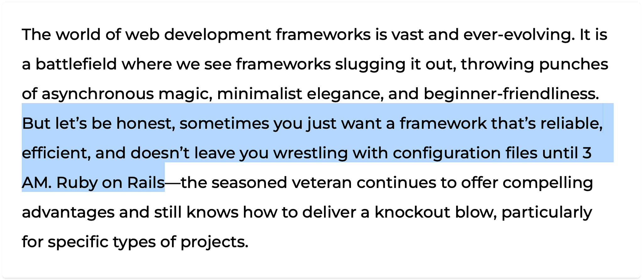 Forget scavenging for libraries—Rails benefits from a vast and mature collection of ready-made solutions (called gems) with the added advantage of being mostly open source. This eliminates the need to reinvent the wheel especially for common tasks. Need authentication? Gem! Database interaction? Gem. Test suite? Gem. Want a cyborg police officer to guide you in upholding the laws of clean code? Gem!

While other frameworks also have thriving communities, Rails’ longevity provides a deeper pool of resources, tutorials, and readily available solutions to common problems. This reduces troubleshooting time and accelerates development.