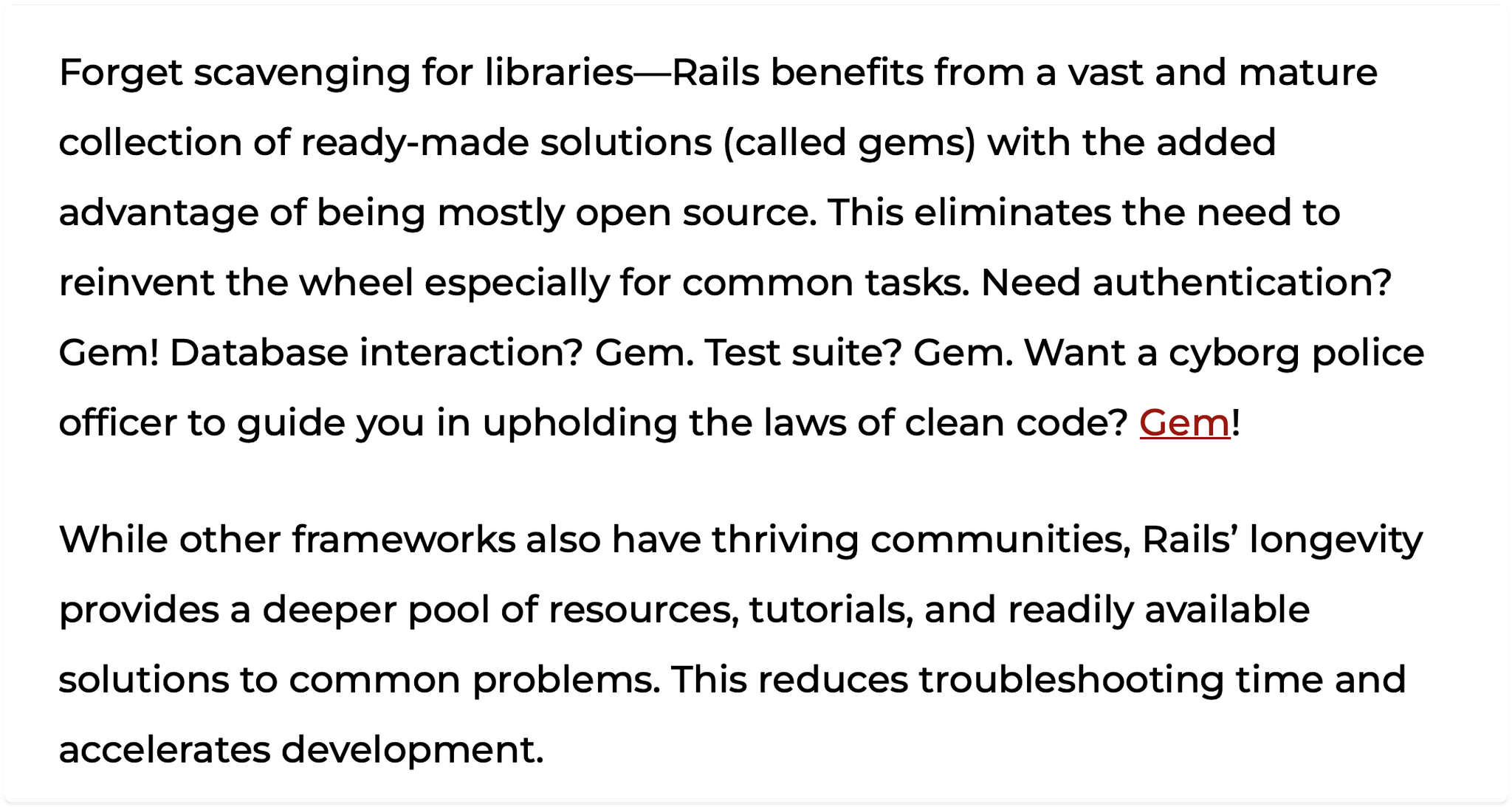 Forget scavenging for libraries—Rails benefits from a vast and mature collection of ready-made solutions (called gems) with the added advantage of being mostly open source. This eliminates the need to reinvent the wheel especially for common tasks. Need authentication? Gem! Database interaction? Gem. Test suite? Gem. Want a cyborg police officer to guide you in upholding the laws of clean code? Gem!

While other frameworks also have thriving communities, Rails’ longevity provides a deeper pool of resources, tutorials, and readily available solutions to common problems. This reduces troubleshooting time and accelerates development.