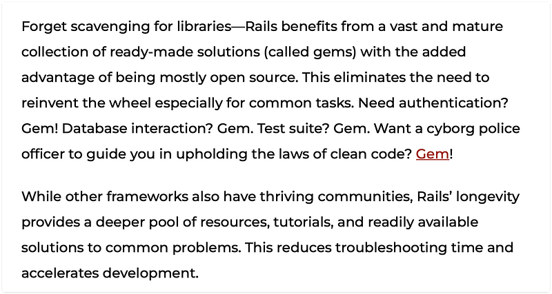 Forget scavenging for libraries—Rails benefits from a vast and mature collection of ready-made solutions (called gems) with the added advantage of being mostly open source. This eliminates the need to reinvent the wheel especially for common tasks. Need authentication? Gem! Database interaction? Gem. Test suite? Gem. Want a cyborg police officer to guide you in upholding the laws of clean code? Gem!

While other frameworks also have thriving communities, Rails’ longevity provides a deeper pool of resources, tutorials, and readily available solutions to common problems. This reduces troubleshooting time and accelerates development.